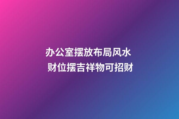 办公室摆放布局风水  财位摆吉祥物可招财